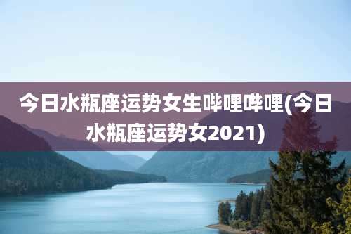 今日水瓶座运势女生哔哩哔哩(今日水瓶座运势女2021)