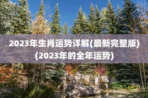 2023年生肖运势详解(最新完整版)(2023年的全年运势)