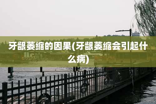 牙龈萎缩的因果(牙龈萎缩会引起什么病)