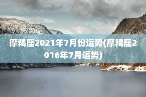 摩羯座2021年7月份运势(摩羯座2016年7月运势)