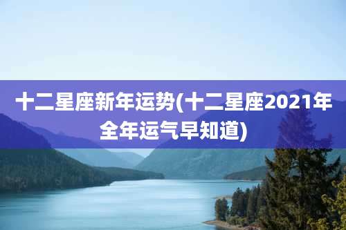 十二星座新年运势(十二星座2021年全年运气早知道)