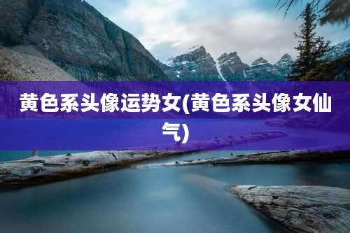 黄色系头像运势女(黄色系头像女仙气)