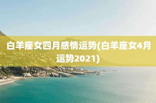 白羊座女四月感情运势(白羊座女4月运势2021)