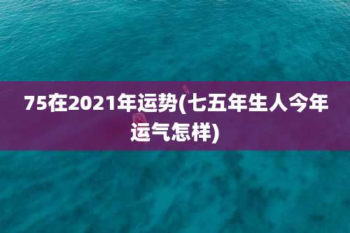 75在2021年运势(七五年生人今年运气怎样)