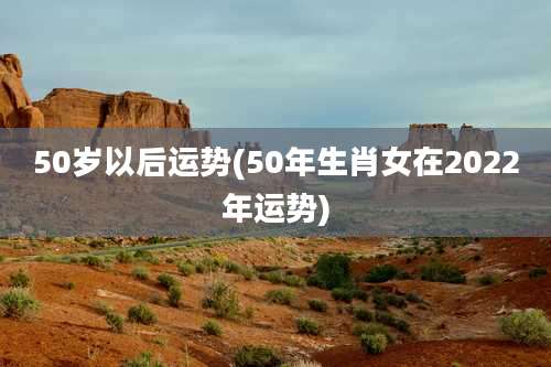 50岁以后运势(50年生肖女在2022年运势)