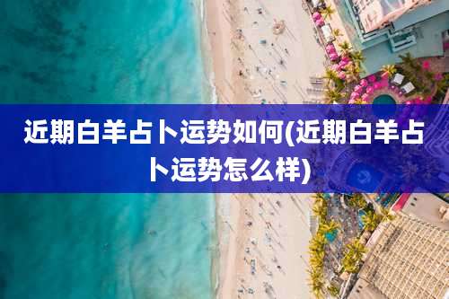 近期白羊占卜运势如何(近期白羊占卜运势怎么样)