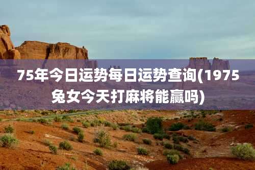 75年今日运势每日运势查询(1975兔女今天打麻将能赢吗)
