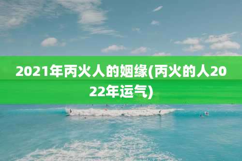 2021年丙火人的姻缘(丙火的人2022年运气)