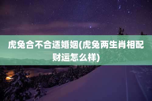 虎兔合不合适婚姻(虎兔两生肖相配财运怎么样)