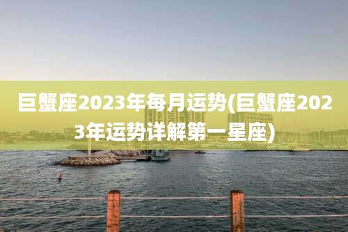巨蟹座2023年每月运势(巨蟹座2023年运势详解第一星座)