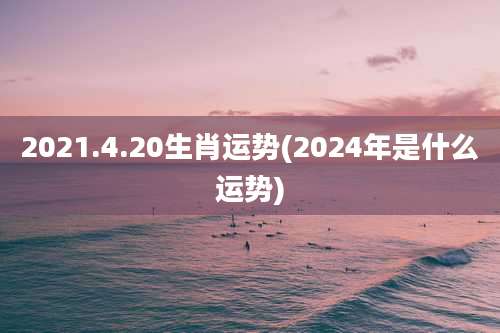 2021.4.20生肖运势(2024年是什么运势)