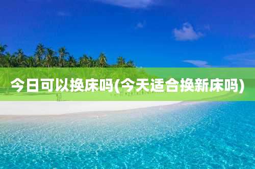 今日可以换床吗(今天适合换新床吗)