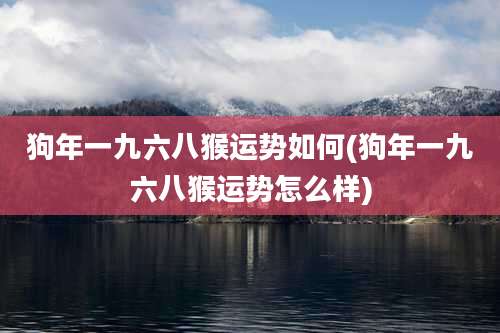狗年一九六八猴运势如何(狗年一九六八猴运势怎么样)