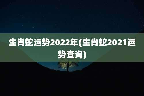 生肖蛇运势2022年(生肖蛇2021运势查询)