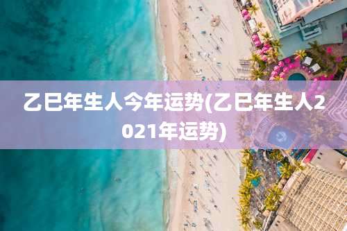 乙巳年生人今年运势(乙巳年生人2021年运势)