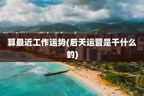 算最近工作运势(后天运营是干什么的)