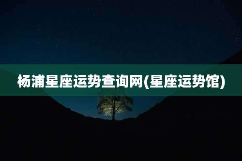 杨浦星座运势查询网(星座运势馆)