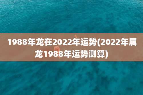 1988年龙在2022年运势(2022年属龙1988年运势测算)