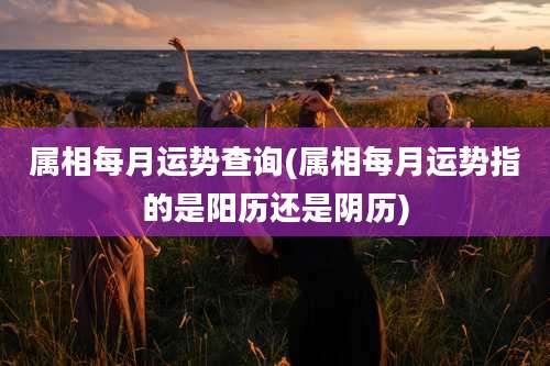 属相每月运势查询(属相每月运势指的是阳历还是阴历)