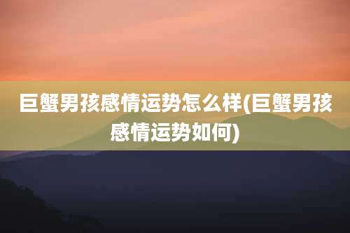 巨蟹男孩感情运势怎么样(巨蟹男孩感情运势如何)