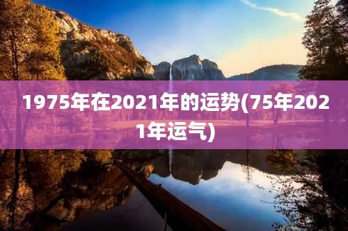 1975年在2021年的运势(75年2021年运气)