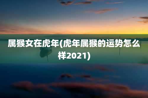 属猴女在虎年(虎年属猴的运势怎么样2021)