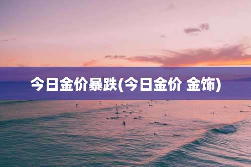 今日金价暴跌(今日金价 金饰)