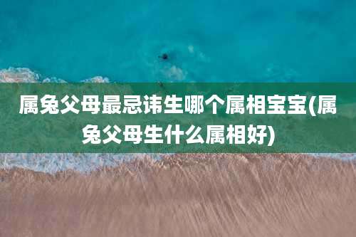 属兔父母最忌讳生哪个属相宝宝(属兔父母生什么属相好)