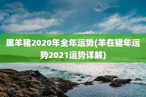 属羊猪2020年全年运势(羊在猪年运势2021运势详解)