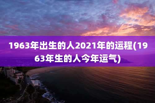 1963年出生的人2021年的运程(1963年生的人今年运气)