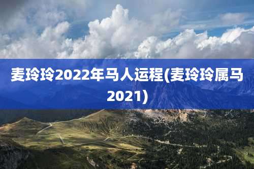 麦玲玲2022年马人运程(麦玲玲属马2021)