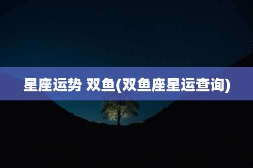 星座运势 双鱼(双鱼座星运查询)