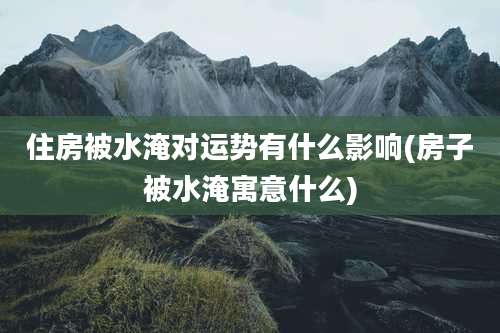 住房被水淹对运势有什么影响(房子被水淹寓意什么)