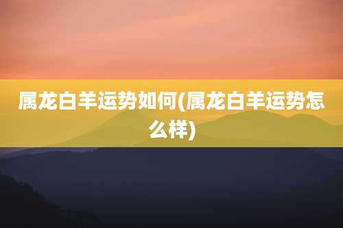 属龙白羊运势如何(属龙白羊运势怎么样)