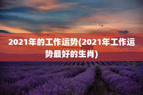 2021年的工作运势(2021年工作运势最好的生肖)