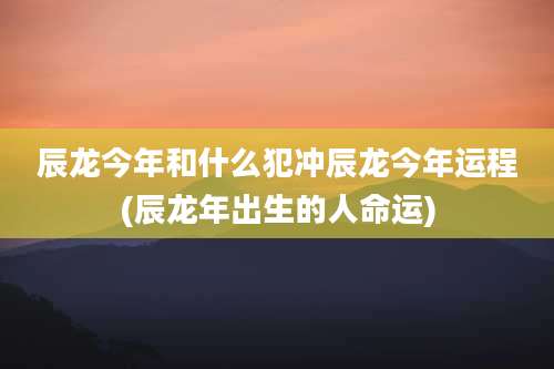 辰龙今年和什么犯冲辰龙今年运程(辰龙年出生的人命运)