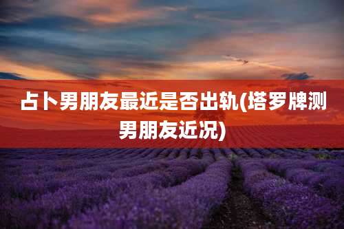 占卜男朋友最近是否出轨(塔罗牌测男朋友近况)