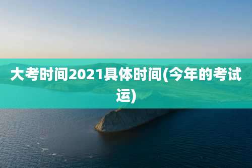大考时间2021具体时间(今年的考试运)