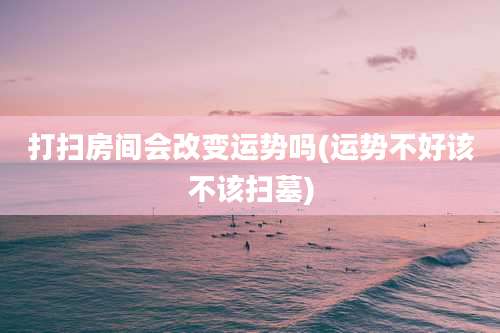 打扫房间会改变运势吗(运势不好该不该扫墓)