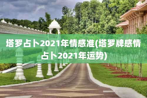 塔罗占卜2021年情感准(塔罗牌感情占卜2021年运势)