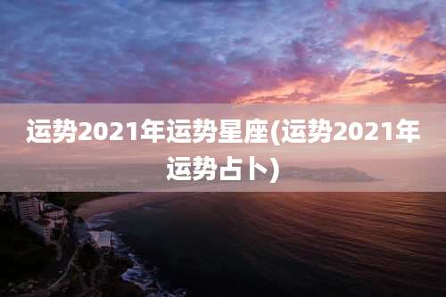 运势2021年运势星座(运势2021年运势占卜)