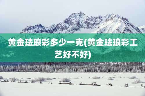 黄金珐琅彩多少一克(黄金珐琅彩工艺好不好)