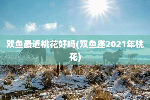 双鱼最近桃花好吗(双鱼座2021年桃花)