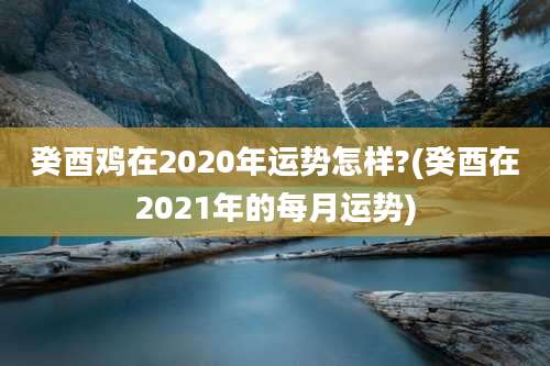 癸酉鸡在2020年运势怎样?(癸酉在2021年的每月运势)