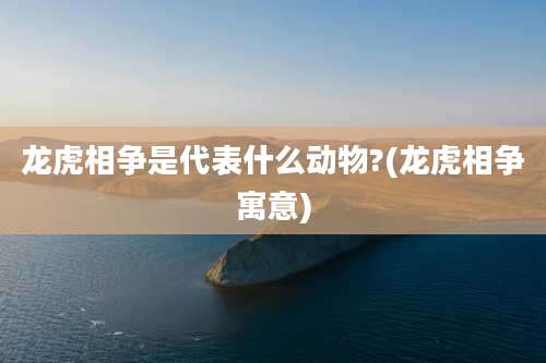 龙虎相争是代表什么动物?(龙虎相争寓意)