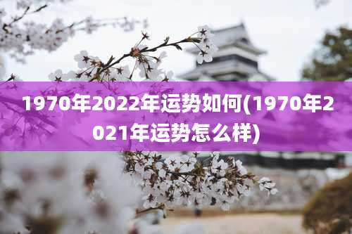 1970年2022年运势如何(1970年2021年运势怎么样)