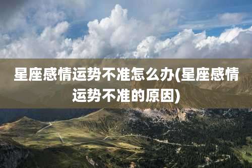 星座感情运势不准怎么办(星座感情运势不准的原因)