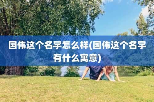 国伟这个名字怎么样(国伟这个名字有什么寓意)