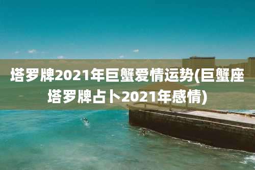 塔罗牌2021年巨蟹爱情运势(巨蟹座塔罗牌占卜2021年感情)