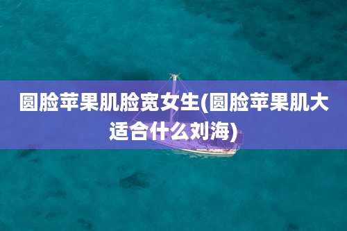 圆脸苹果肌脸宽女生(圆脸苹果肌大适合什么刘海)